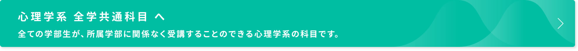 心理学系 全学共通科目 へ　全ての学部生が、所属学部に関係なく受講することのできる心理学系の科目です。